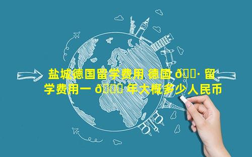 盐城德国留学费用 德国 🌷 留学费用一 🍁 年大概多少人民币